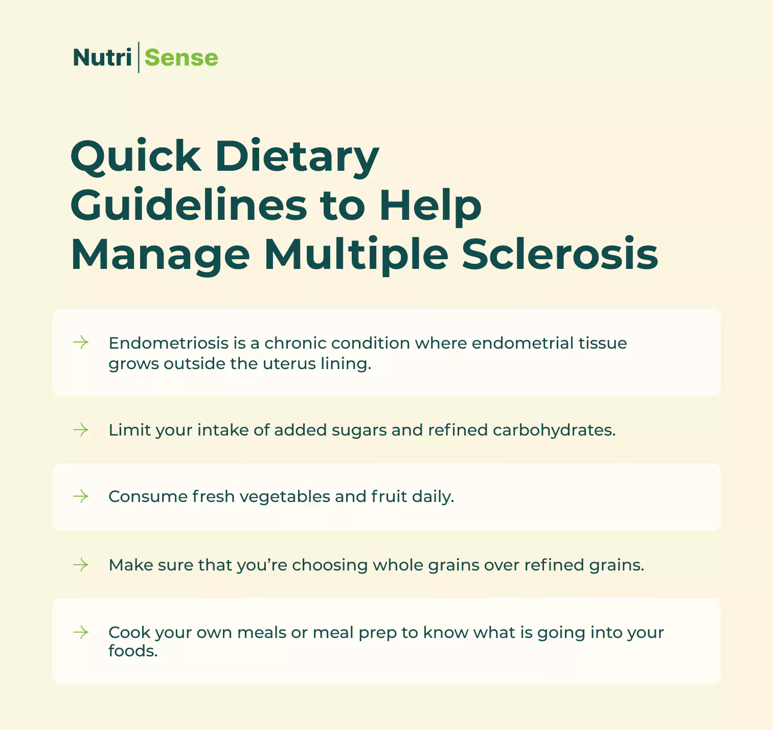 Quick Dietary Guidelines to Help Manage Multiple Sclerosis Limit your intake of added sugars and refined carbohydrates. Use tools like continuous glucose monitors to monitor how well your body responds to foods and breaks down sugars.  Consume fresh vegetables and fruit daily. Make sure that you’re choosing whole grains over refined grains.