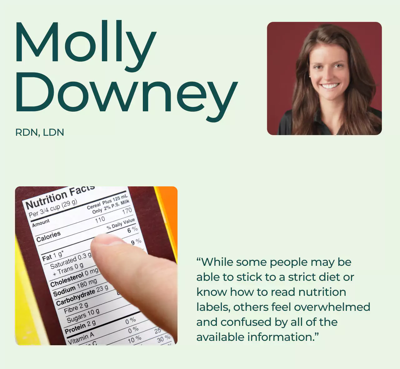  a dietitian on the right top corner; a while lady with brown hair on a maroon square. The name 'Molly Downey, RDN, LDN' in green letters on the top left. A nutritional label on the bottom left, with green text on the bottom right that reads "While some people may be able to stick to a strict diet or know how to read nutrition labels, others feel overwhelmed and confused by all of the available information.”